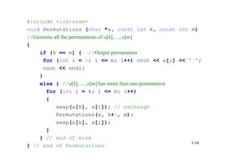 #include <iostream>
void Permutations (char *a, const int k, const int m)
//Generate all the permutations of a[k], ..., a[m]
{
if (k == m) { //Output permutation
for (int i = 0; i <= m; i++) cout << a[i] << " ";
cout << endl;
}
else { //a[k], ..., a[m] has more than one permutation
for (int i = k; i <= m; i++)
{
swap(a[k], a[i]); // exchange
Permutations(a, k+1, m);
swap(a[k], a[i]);
}
} // end of else
} // end of Permutations
1-14
 