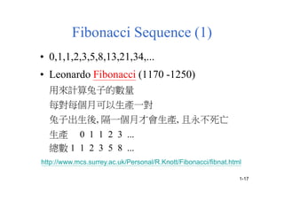 Fibonacci Sequence (1)
• 0,1,1,2,3,5,8,13,21,34,...
• Leonardo Fibonacci (1170 -1250)
用來計算兔子的數量
每對每個月可以生產一對
兔子出生後, 隔一個月才會生產, 且永不死亡
生產 0 1 1 2 3 ...
總數 1 1 2 3 5 8 ...
http://www.mcs.surrey.ac.uk/Personal/R.Knott/Fibonacci/fibnat.html
1-17
 