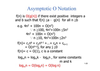 Asymptotic O Notation
f(n) is O(g(n)) if there exist positive integers a
and b such that f(n) ≦a． g(n) for all n ≧b
e.g. 4n2 + 100n = O(n2)
∵ n ≧100, 4n2+100n ≦5n2
4n2 + 100n = O(n3)
∵ n ≧10, 4n2+100n ≦2n3
f(n)= c1nk + c2nk-1 +…+ ckn + ck+1
= O(nk+j), for any j ≧0
f(n)= c = O(1), c is a constant
logmn = logmk． logkn , for some constants
m and k
logmn = O(logkn) = O(log n)
1-28
 