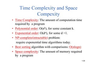 Time Complexity and Space
Compexity
• Time Complexity: The amount of computation time
required by a program
• Polynomial order: O(nk), for some constant k.
• Exponential order: O(dn), for some d >1.
• NP-complete(intractable) problem:
require exponential time algorithms today.
• Best sorting algorithm with comparisons: O(nlogn)
• Space complexity: The amount of memory required
by a program
1-30
 