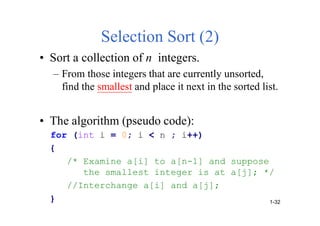 Selection Sort (2)
• Sort a collection of n integers.
– From those integers that are currently unsorted,
find the smallest and place it next in the sorted list.
• The algorithm (pseudo code):
for (int i = 0; i < n ; i++)
{
/* Examine a[i] to a[n-1] and suppose
the smallest integer is at a[j]; */
//Interchange a[i] and a[j];
} 1-32
 
