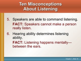 Chapter 1, Slide 19
5. Speakers are able to command listening.
FACT: Speakers cannot make a person
really listen.
6. Hearing ability determines listening
ability.
FACT: Listening happens mentally—
between the ears.
Ten MisconceptionsTen Misconceptions
About ListeningAbout Listening
 