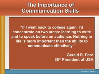 Chapter 1, Slide 4
The Importance ofThe Importance of
Communication SkillsCommunication Skills
“If I went back to college again, I’d
concentrate on two areas: learning to write
and to speak before an audience. Nothing in
life is more important than the ability to
communicate effectively.”
Gerald R. Ford
38th
President of USA
“If I went back to college again, I’d
concentrate on two areas: learning to write
and to speak before an audience. Nothing in
life is more important than the ability to
communicate effectively.”
Gerald R. Ford
38th
President of USA
 