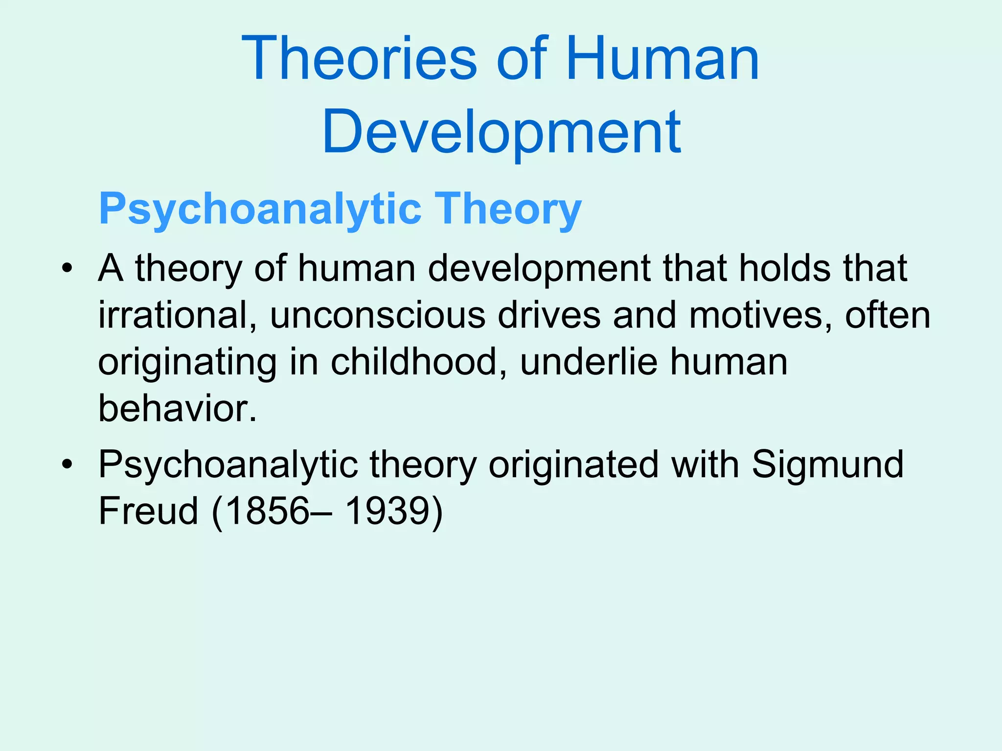 Theories of Human
Development
Psychoanalytic Theory
• A theory of human development that holds that
irrational, unconscious drives and motives, often
originating in childhood, underlie human
behavior.
• Psychoanalytic theory originated with Sigmund
Freud (1856– 1939)
 