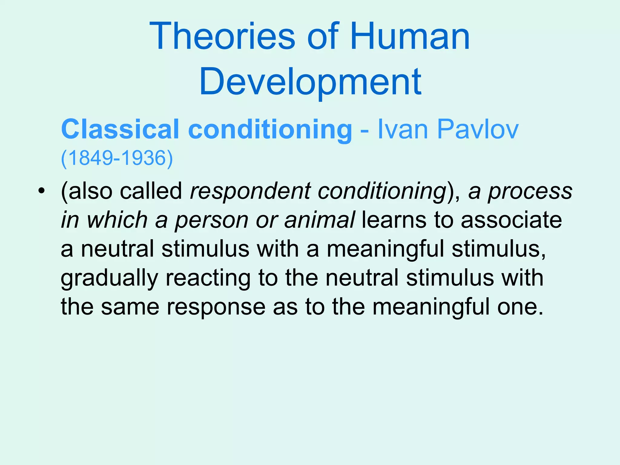 Theories of Human
Development
Classical conditioning - Ivan Pavlov
(1849-1936)
• (also called respondent conditioning), a process
in which a person or animal learns to associate
a neutral stimulus with a meaningful stimulus,
gradually reacting to the neutral stimulus with
the same response as to the meaningful one.
 