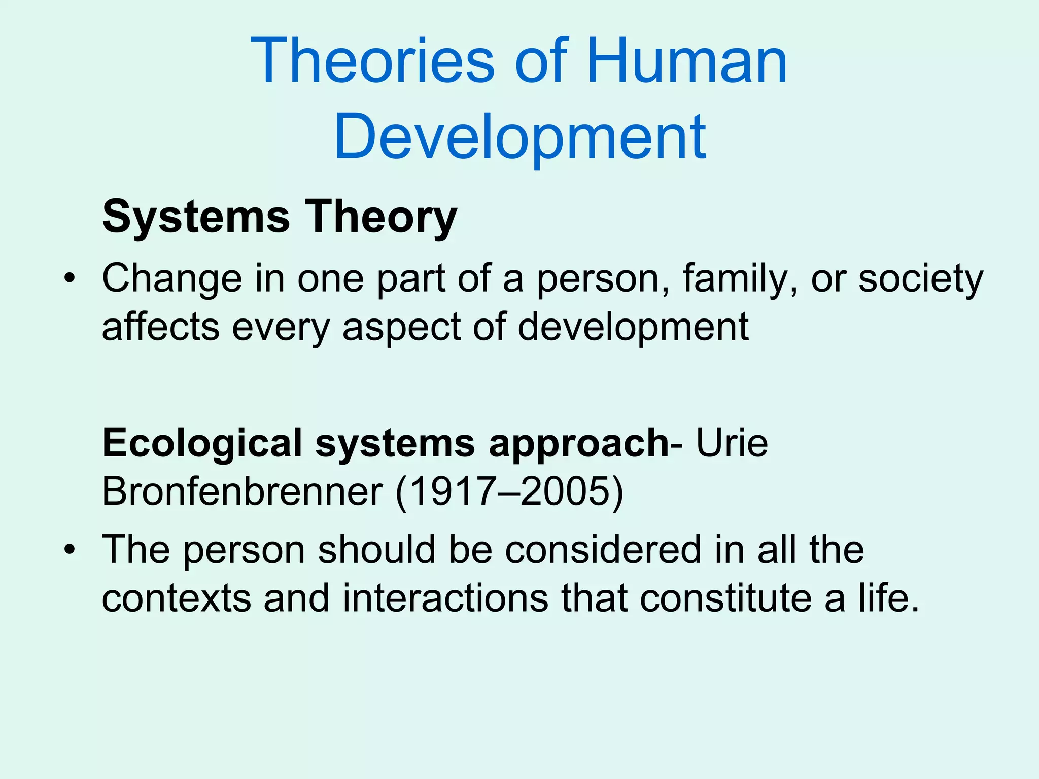 Theories of Human
Development
Systems Theory
• Change in one part of a person, family, or society
affects every aspect of development
Ecological systems approach- Urie
Bronfenbrenner (1917–2005)
• The person should be considered in all the
contexts and interactions that constitute a life.
 