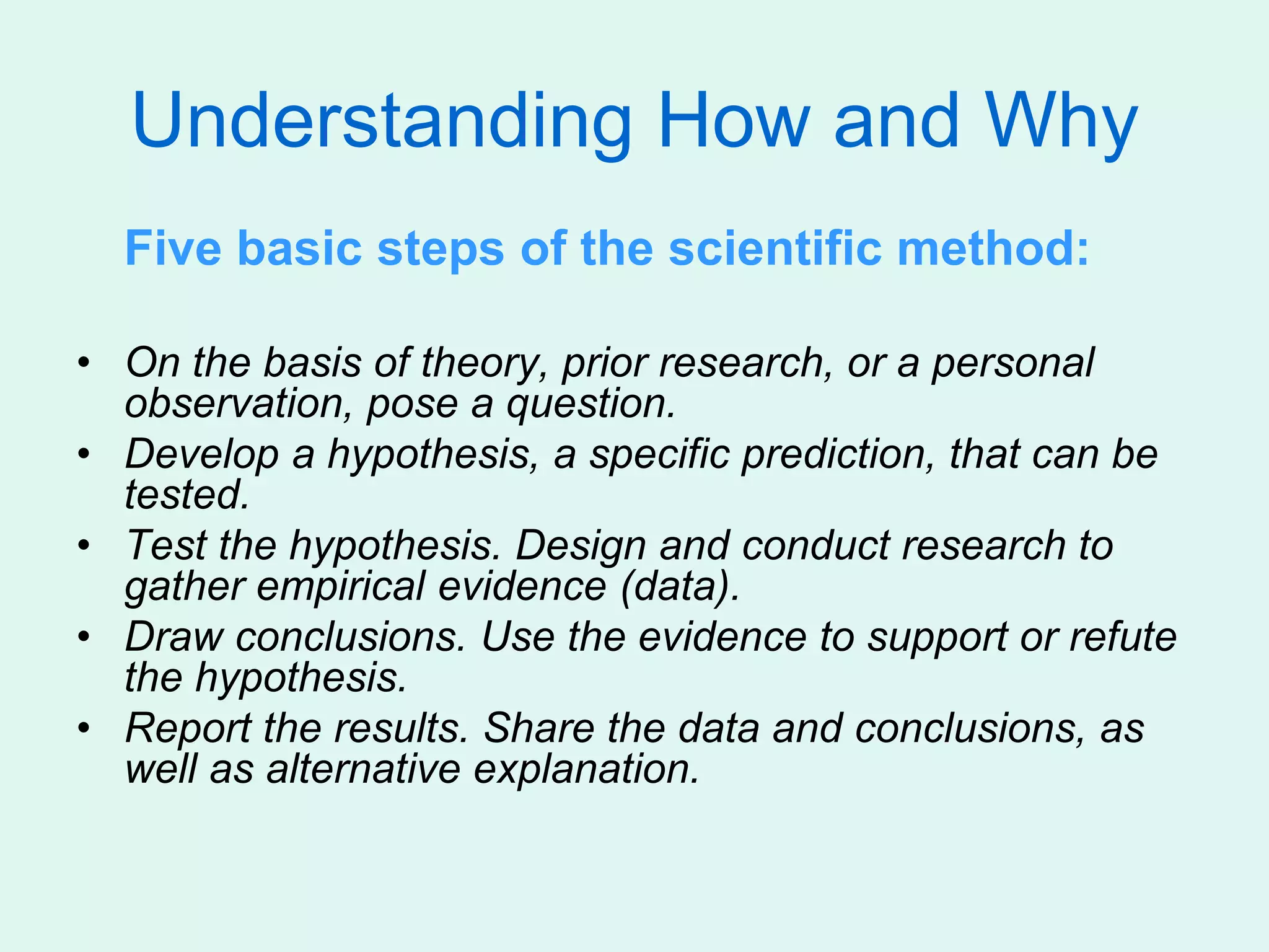 Understanding How and Why
Five basic steps of the scientific method:
• On the basis of theory, prior research, or a personal
observation, pose a question.
• Develop a hypothesis, a specific prediction, that can be
tested.
• Test the hypothesis. Design and conduct research to
gather empirical evidence (data).
• Draw conclusions. Use the evidence to support or refute
the hypothesis.
• Report the results. Share the data and conclusions, as
well as alternative explanation.
 