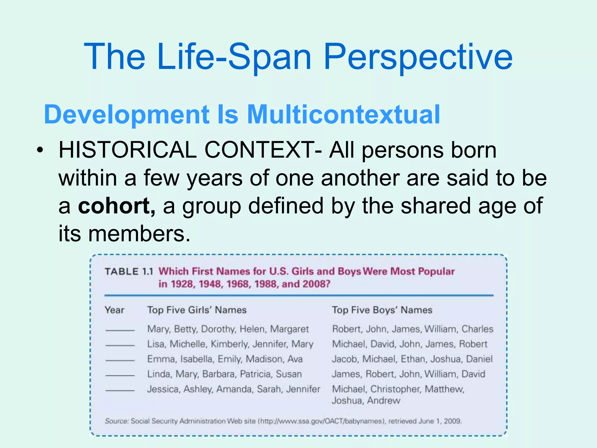 The Life-Span Perspective
Development Is Multicontextual
• HISTORICAL CONTEXT- All persons born
within a few years of one another are said to be
a cohort, a group defined by the shared age of
its members.
 