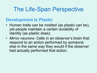 The Life-Span Perspective
Development Is Plastic
• Human traits can be molded (as plastic can be),
yet people maintain a certain durability of
identity (as plastic does).
• Mirror neurons- Cells in an observer’s brain that
respond to an action performed by someone
else in the same way they would if the observer
had actually performed that action.
 