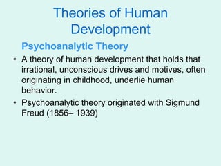 Theories of Human
Development
Psychoanalytic Theory
• A theory of human development that holds that
irrational, unconscious drives and motives, often
originating in childhood, underlie human
behavior.
• Psychoanalytic theory originated with Sigmund
Freud (1856– 1939)
 