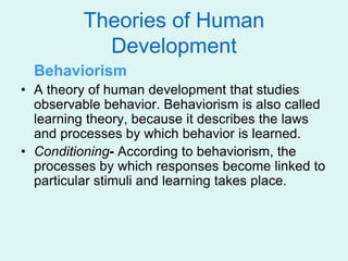 Theories of Human
Development
Behaviorism
• A theory of human development that studies
observable behavior. Behaviorism is also called
learning theory, because it describes the laws
and processes by which behavior is learned.
• Conditioning- According to behaviorism, the
processes by which responses become linked to
particular stimuli and learning takes place.
 