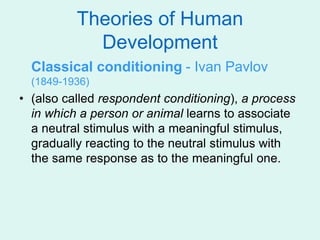 Theories of Human
Development
Classical conditioning - Ivan Pavlov
(1849-1936)
• (also called respondent conditioning), a process
in which a person or animal learns to associate
a neutral stimulus with a meaningful stimulus,
gradually reacting to the neutral stimulus with
the same response as to the meaningful one.
 