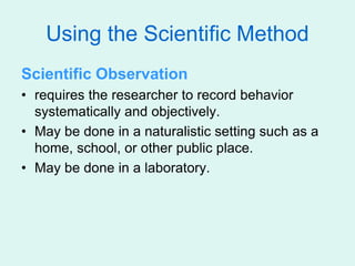 Using the Scientific Method
Scientific Observation
• requires the researcher to record behavior
systematically and objectively.
• May be done in a naturalistic setting such as a
home, school, or other public place.
• May be done in a laboratory.
 