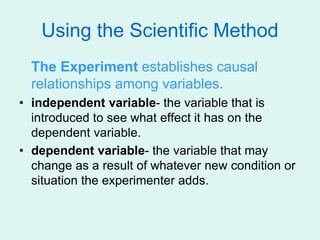 Using the Scientific Method
The Experiment establishes causal
relationships among variables.
• independent variable- the variable that is
introduced to see what effect it has on the
dependent variable.
• dependent variable- the variable that may
change as a result of whatever new condition or
situation the experimenter adds.
 