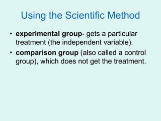 Using the Scientific Method
• experimental group- gets a particular
treatment (the independent variable).
• comparison group (also called a control
group), which does not get the treatment.
 