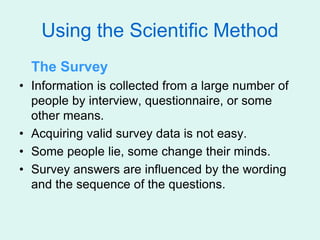 Using the Scientific Method
The Survey
• Information is collected from a large number of
people by interview, questionnaire, or some
other means.
• Acquiring valid survey data is not easy.
• Some people lie, some change their minds.
• Survey answers are influenced by the wording
and the sequence of the questions.
 