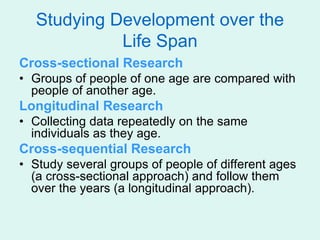 Studying Development over the
Life Span
Cross-sectional Research
• Groups of people of one age are compared with
people of another age.
Longitudinal Research
• Collecting data repeatedly on the same
individuals as they age.
Cross-sequential Research
• Study several groups of people of different ages
(a cross-sectional approach) and follow them
over the years (a longitudinal approach).
 