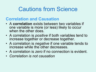 Cautions from Science
Correlation and Causation
• A correlation exists between two variables if
one variable is more (or less) likely to occur
when the other does.
• A correlation is positive if both variables tend to
increase together or decrease together.
• A correlation is negative if one variable tends to
increase while the other decreases.
• A correlation is zero if no connection is evident.
• Correlation is not causation
 