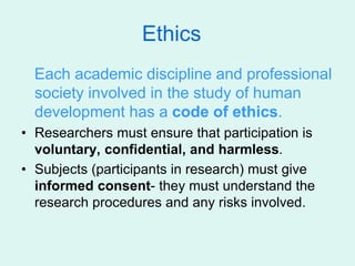 Ethics
Each academic discipline and professional
society involved in the study of human
development has a code of ethics.
• Researchers must ensure that participation is
voluntary, confidential, and harmless.
• Subjects (participants in research) must give
informed consent- they must understand the
research procedures and any risks involved.
 