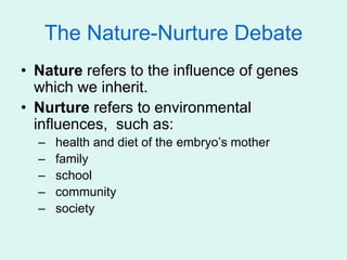 The Nature-Nurture Debate
• Nature refers to the influence of genes
which we inherit.
• Nurture refers to environmental
influences, such as:
– health and diet of the embryo’s mother
– family
– school
– community
– society
 