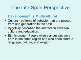 The Life-Span Perspective
Development Is Multicultural
• Culture - patterns of behavior that are passed
from one generation to the next.
• Vygotsky described the interaction between
culture and education.
• Ethnic group - People whose ancestors were
born in the same region and who often share a
language, culture, and religion
 