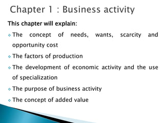 This chapter will explain:
 The concept of needs, wants, scarcity and
opportunity cost
 The factors of production
 The development of economic activity and the use
of specialization
 The purpose of business activity
 The concept of added value
 