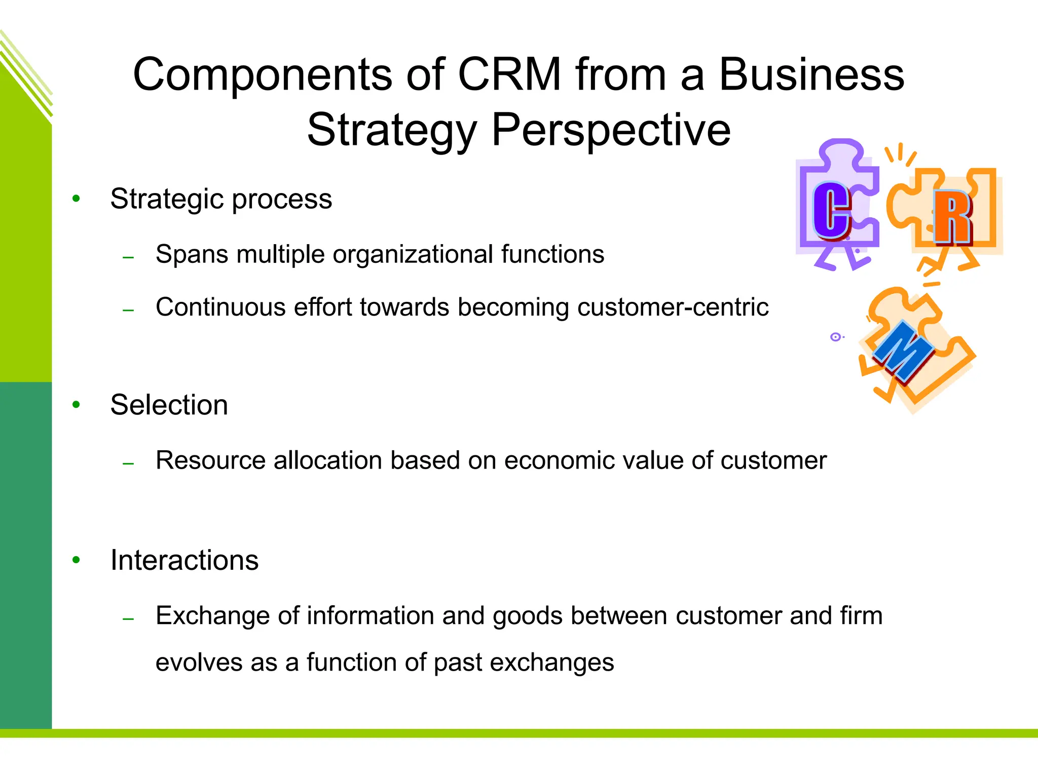 Components of CRM from a Business
Strategy Perspective
• Strategic process
– Spans multiple organizational functions
– Continuous effort towards becoming customer-centric
• Selection
– Resource allocation based on economic value of customer
• Interactions
– Exchange of information and goods between customer and firm
evolves as a function of past exchanges
 