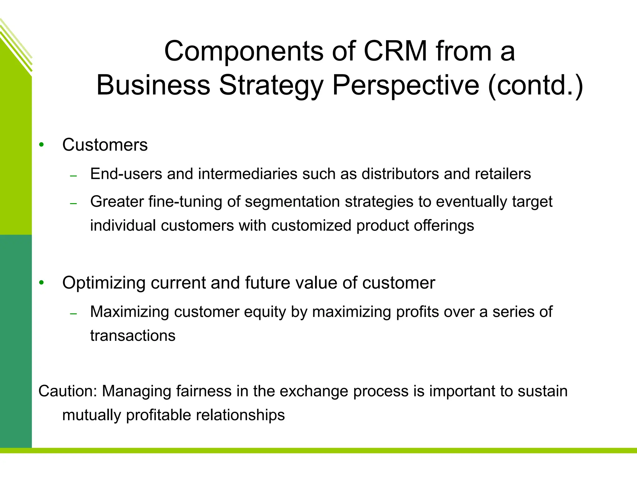 Components of CRM from a
Business Strategy Perspective (contd.)
• Customers
– End-users and intermediaries such as distributors and retailers
– Greater fine-tuning of segmentation strategies to eventually target
individual customers with customized product offerings
• Optimizing current and future value of customer
– Maximizing customer equity by maximizing profits over a series of
transactions
Caution: Managing fairness in the exchange process is important to sustain
mutually profitable relationships
 