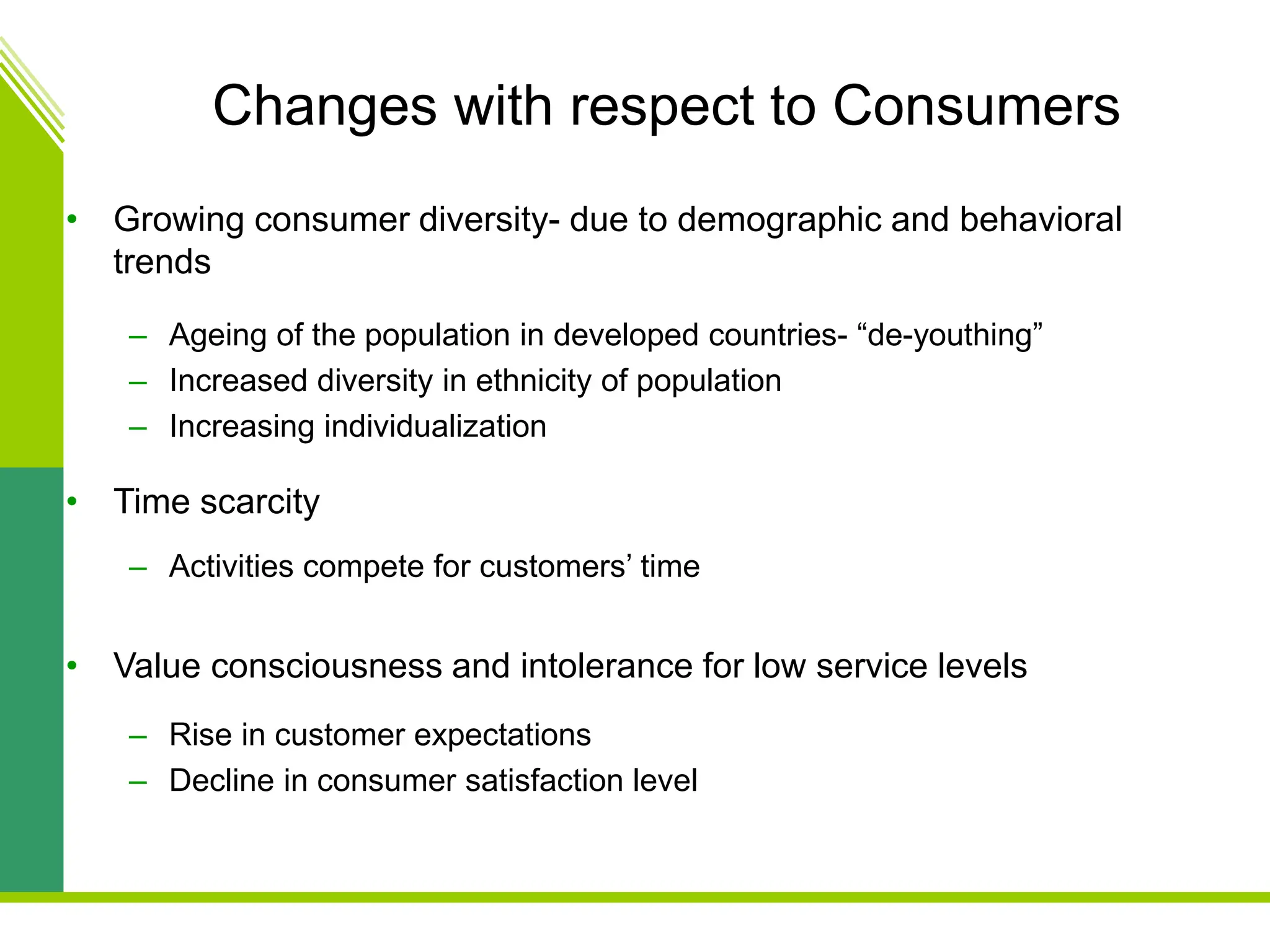 Changes with respect to Consumers
• Growing consumer diversity- due to demographic and behavioral
trends
– Ageing of the population in developed countries- “de-youthing”
– Increased diversity in ethnicity of population
– Increasing individualization
• Time scarcity
– Activities compete for customers’ time
• Value consciousness and intolerance for low service levels
– Rise in customer expectations
– Decline in consumer satisfaction level
 