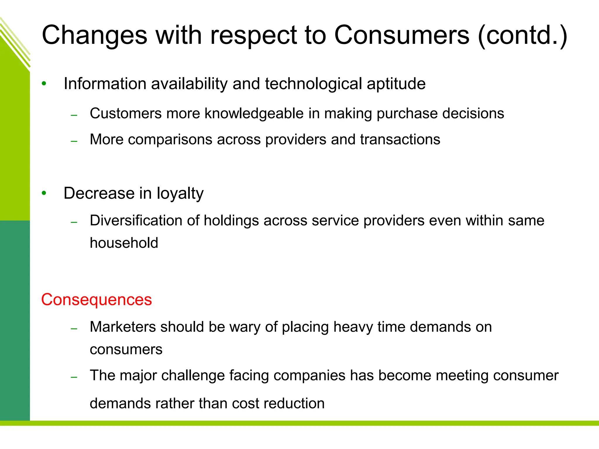 Changes with respect to Consumers (contd.)
• Information availability and technological aptitude
– Customers more knowledgeable in making purchase decisions
– More comparisons across providers and transactions
• Decrease in loyalty
– Diversification of holdings across service providers even within same
household
Consequences
– Marketers should be wary of placing heavy time demands on
consumers
– The major challenge facing companies has become meeting consumer
demands rather than cost reduction
 