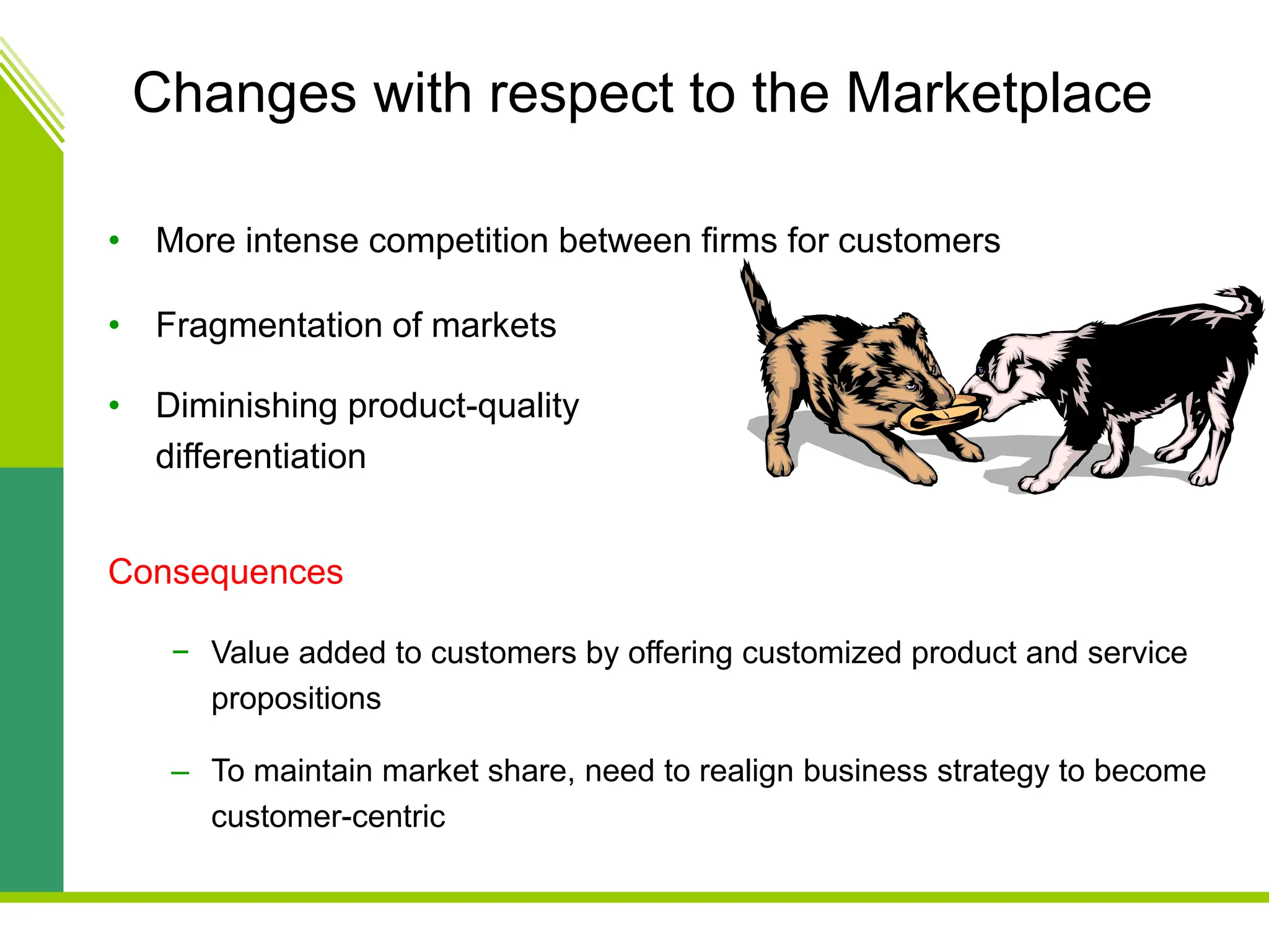 Changes with respect to the Marketplace
• More intense competition between firms for customers
• Fragmentation of markets
• Diminishing product-quality
differentiation
Consequences
− Value added to customers by offering customized product and service
propositions
– To maintain market share, need to realign business strategy to become
customer-centric
 