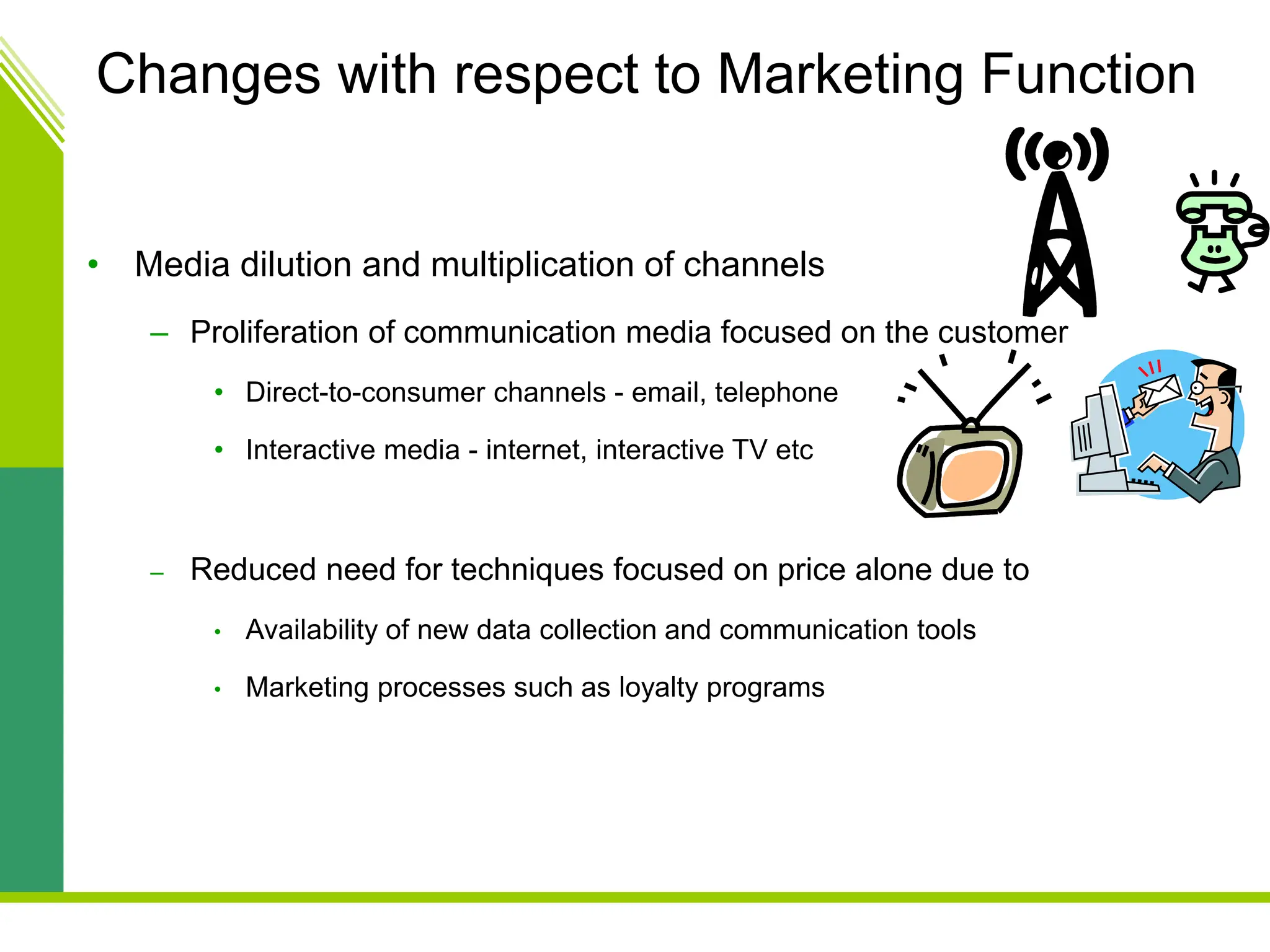 Changes with respect to Marketing Function
• Media dilution and multiplication of channels
– Proliferation of communication media focused on the customer
• Direct-to-consumer channels - email, telephone
• Interactive media - internet, interactive TV etc
– Reduced need for techniques focused on price alone due to
• Availability of new data collection and communication tools
• Marketing processes such as loyalty programs
 