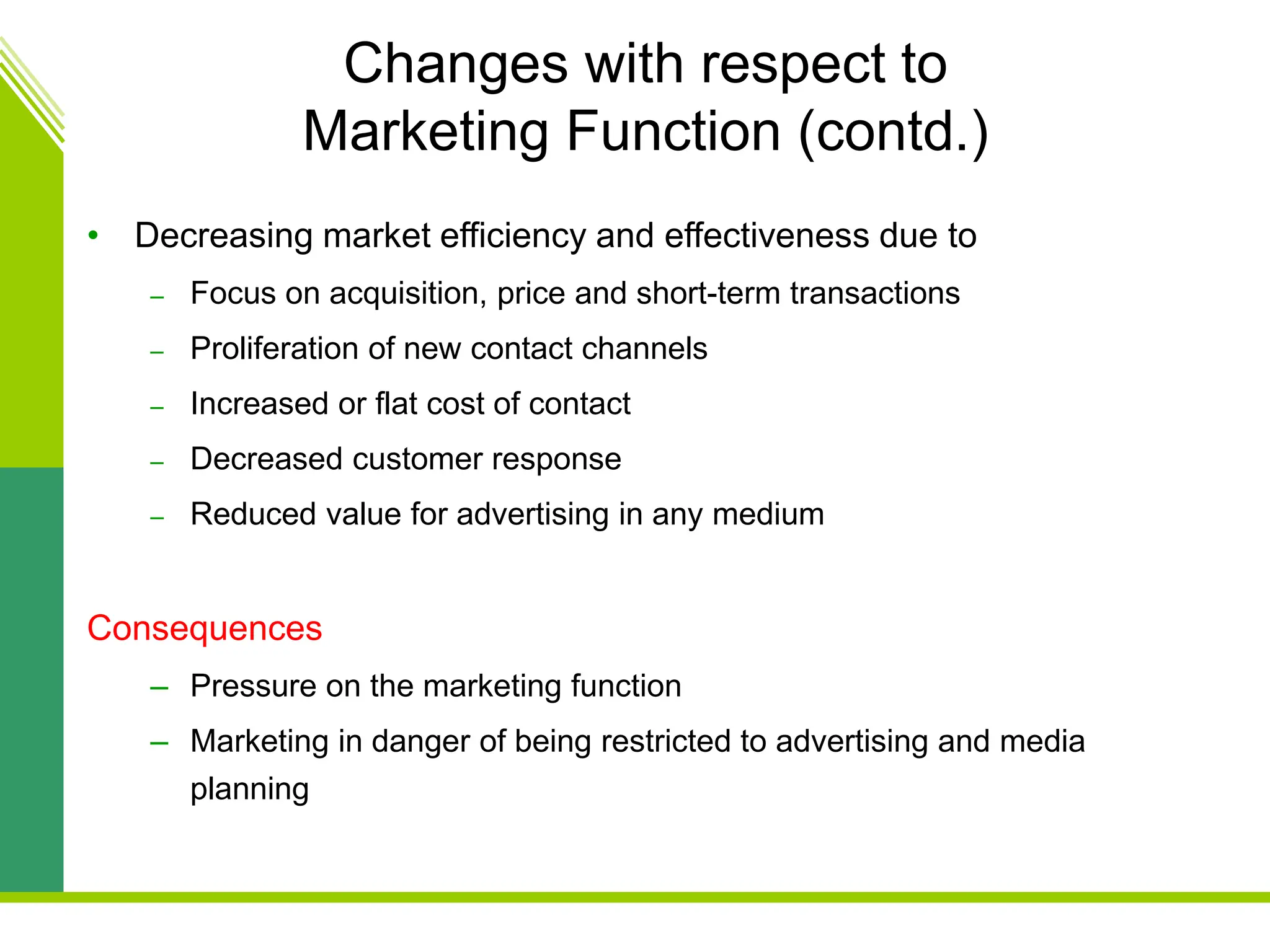 Changes with respect to
Marketing Function (contd.)
• Decreasing market efficiency and effectiveness due to
– Focus on acquisition, price and short-term transactions
– Proliferation of new contact channels
– Increased or flat cost of contact
– Decreased customer response
– Reduced value for advertising in any medium
Consequences
– Pressure on the marketing function
– Marketing in danger of being restricted to advertising and media
planning
 