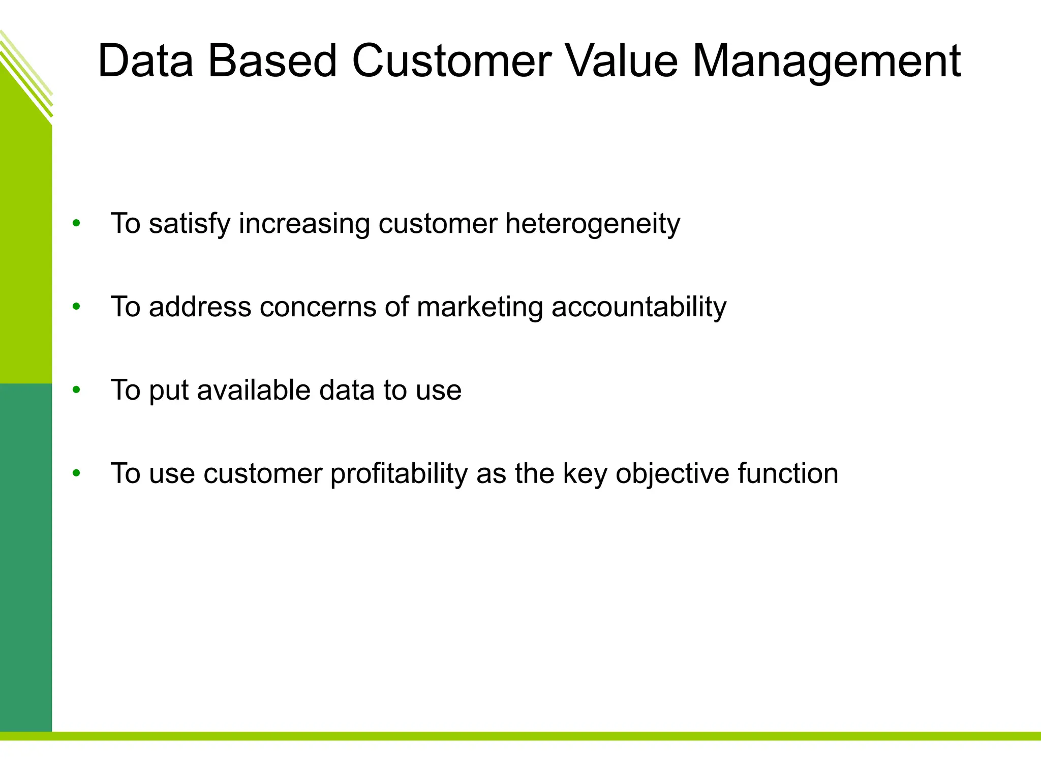 Data Based Customer Value Management
• To satisfy increasing customer heterogeneity
• To address concerns of marketing accountability
• To put available data to use
• To use customer profitability as the key objective function
 