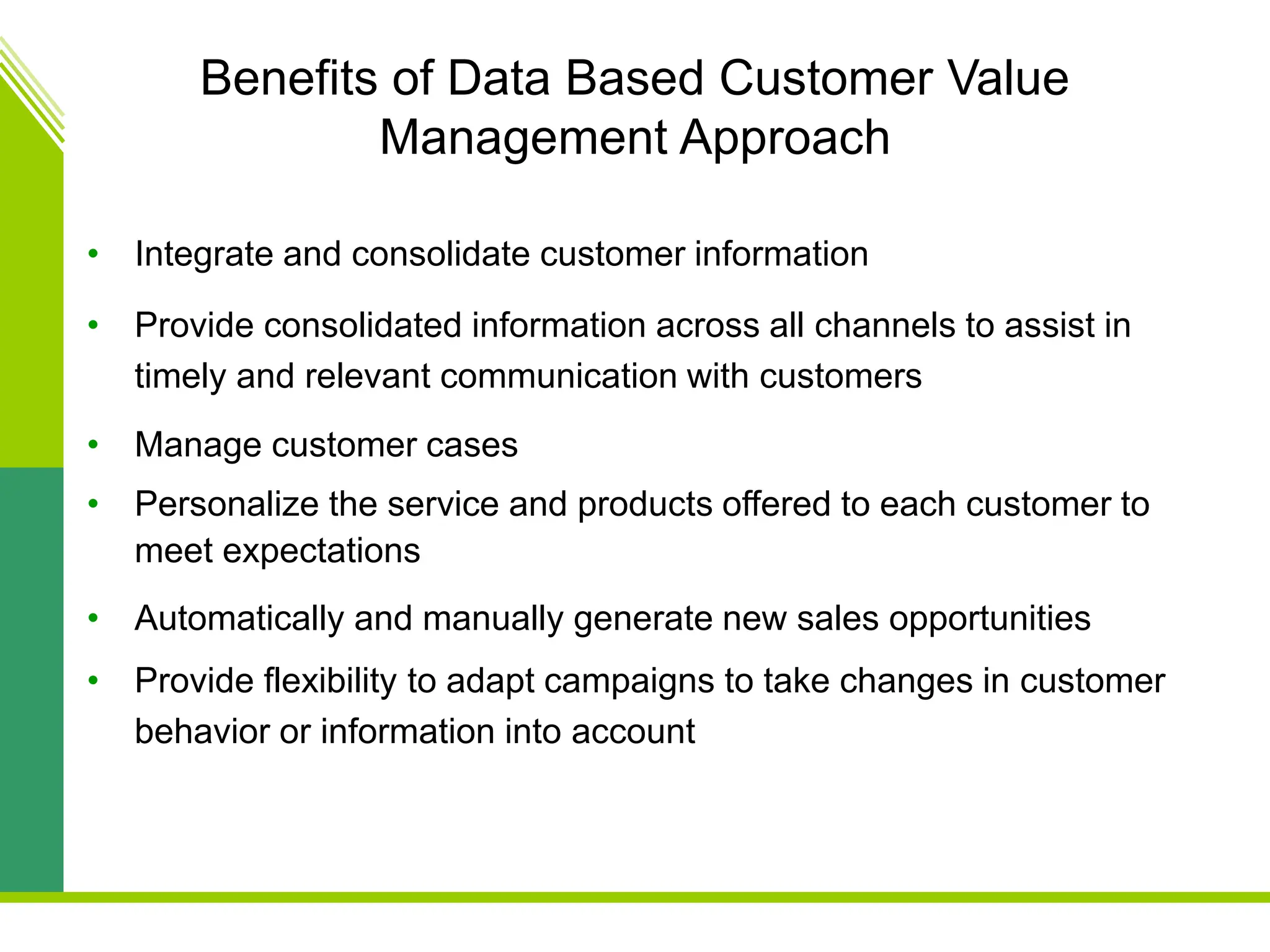 Benefits of Data Based Customer Value
Management Approach
• Integrate and consolidate customer information
• Provide consolidated information across all channels to assist in
timely and relevant communication with customers
• Manage customer cases
• Personalize the service and products offered to each customer to
meet expectations
• Automatically and manually generate new sales opportunities
• Provide flexibility to adapt campaigns to take changes in customer
behavior or information into account
 