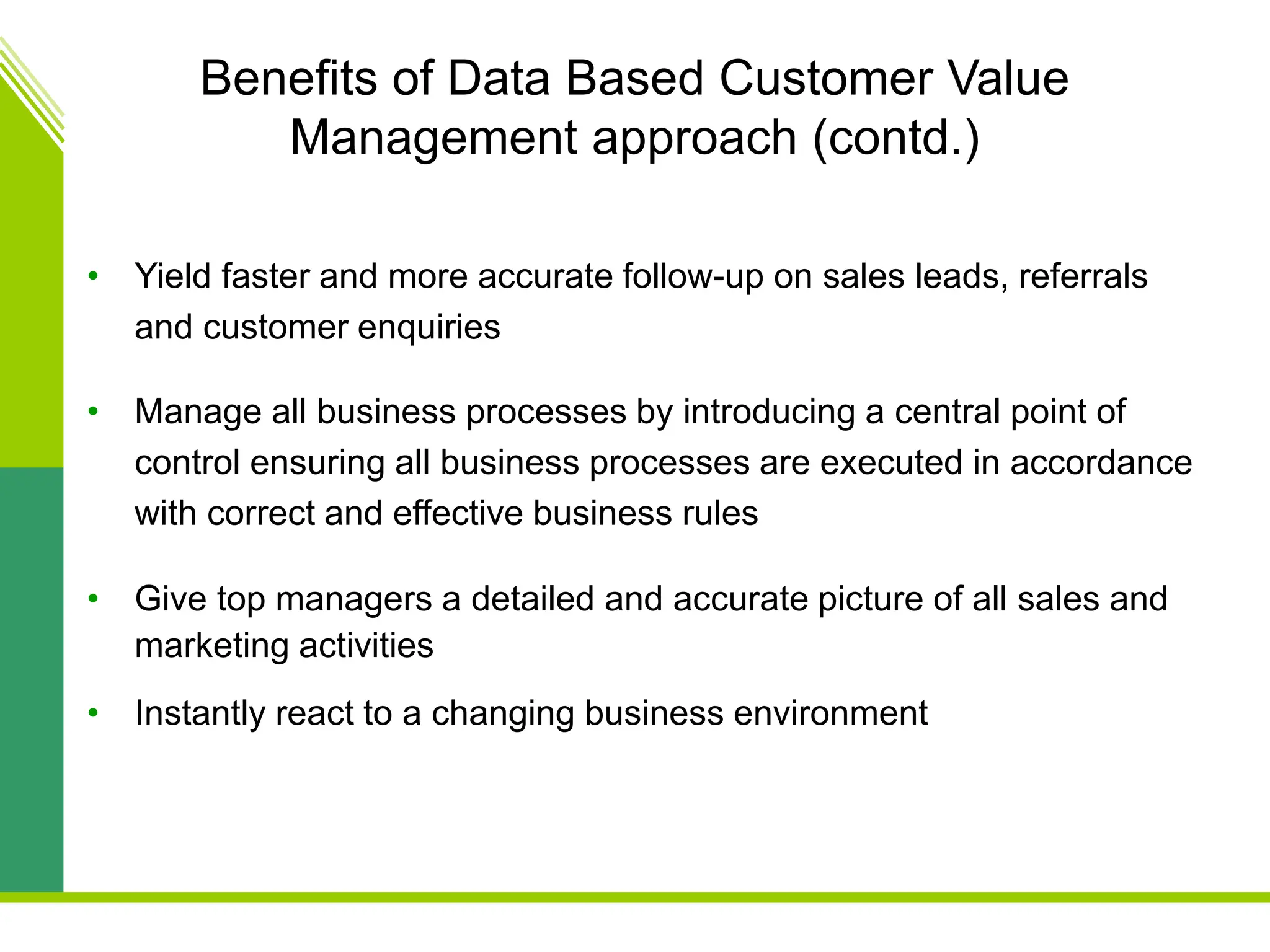 Benefits of Data Based Customer Value
Management approach (contd.)
• Yield faster and more accurate follow-up on sales leads, referrals
and customer enquiries
• Manage all business processes by introducing a central point of
control ensuring all business processes are executed in accordance
with correct and effective business rules
• Give top managers a detailed and accurate picture of all sales and
marketing activities
• Instantly react to a changing business environment
 