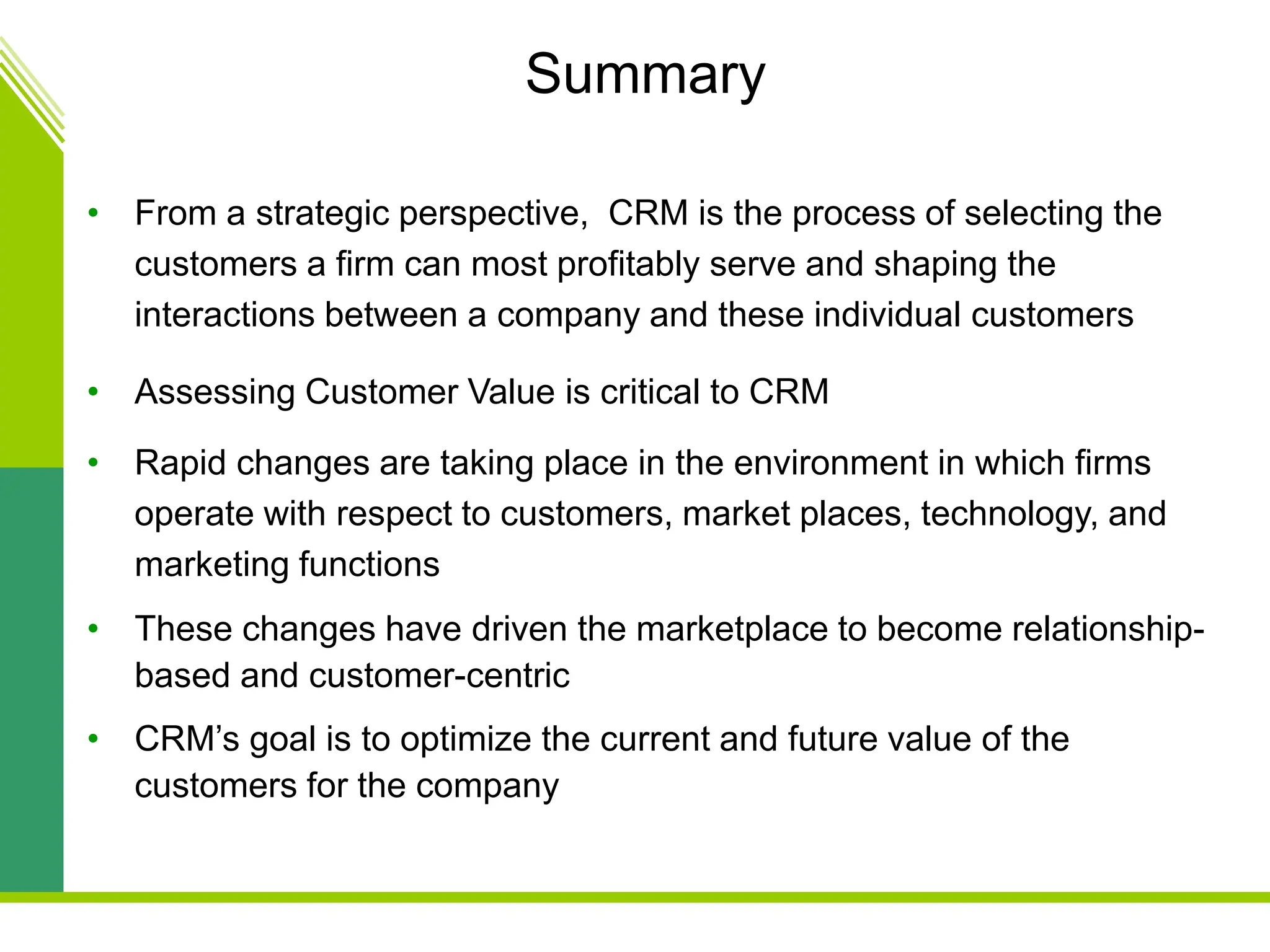 Summary
• From a strategic perspective, CRM is the process of selecting the
customers a firm can most profitably serve and shaping the
interactions between a company and these individual customers
• Assessing Customer Value is critical to CRM
• Rapid changes are taking place in the environment in which firms
operate with respect to customers, market places, technology, and
marketing functions
• These changes have driven the marketplace to become relationship-
based and customer-centric
• CRM’s goal is to optimize the current and future value of the
customers for the company
 
