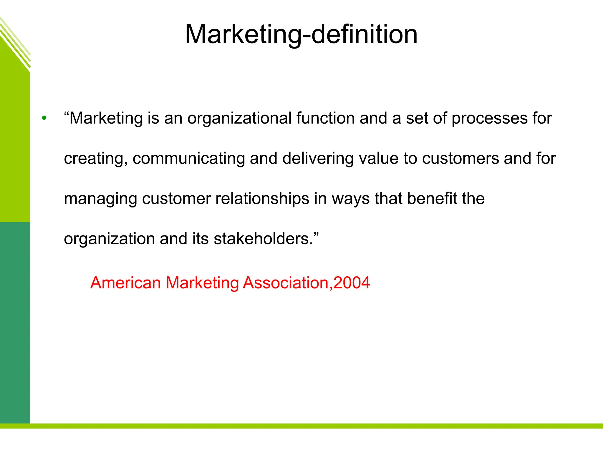 Marketing-definition
• “Marketing is an organizational function and a set of processes for
creating, communicating and delivering value to customers and for
managing customer relationships in ways that benefit the
organization and its stakeholders.”
American Marketing Association,2004
 