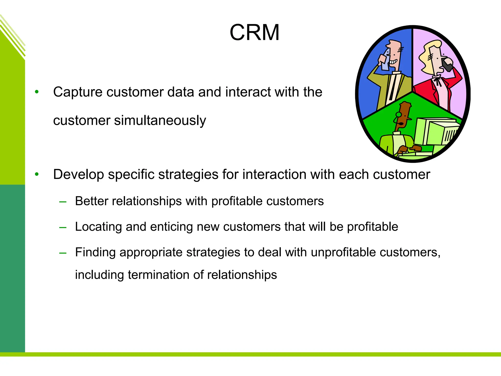 CRM
• Capture customer data and interact with the
customer simultaneously
• Develop specific strategies for interaction with each customer
– Better relationships with profitable customers
– Locating and enticing new customers that will be profitable
– Finding appropriate strategies to deal with unprofitable customers,
including termination of relationships
 