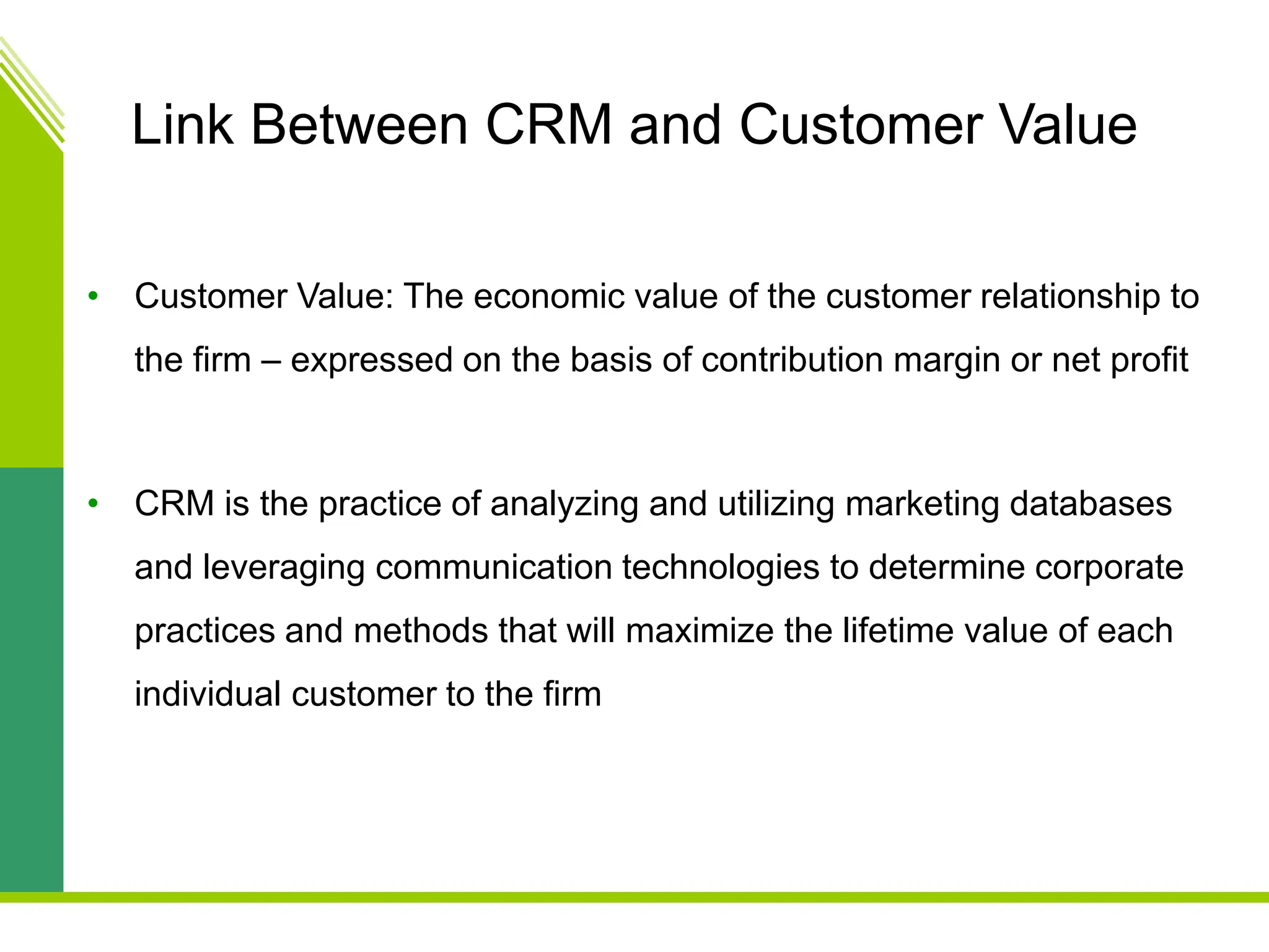 Link Between CRM and Customer Value
• Customer Value: The economic value of the customer relationship to
the firm – expressed on the basis of contribution margin or net profit
• CRM is the practice of analyzing and utilizing marketing databases
and leveraging communication technologies to determine corporate
practices and methods that will maximize the lifetime value of each
individual customer to the firm
 