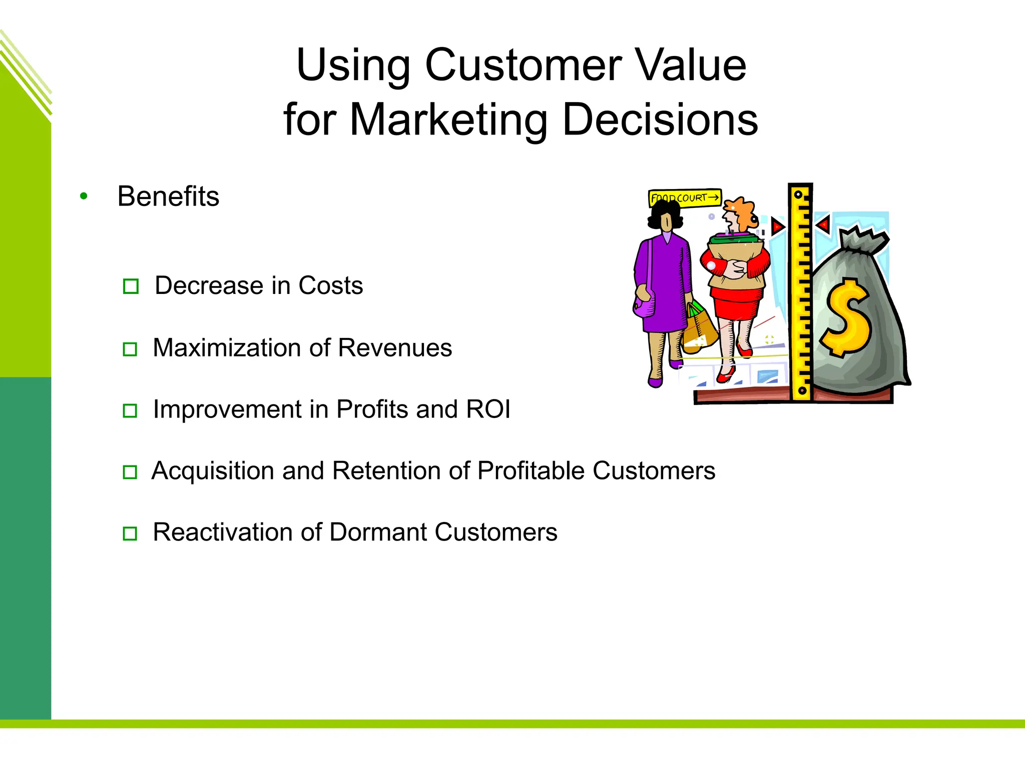 Using Customer Value
for Marketing Decisions
• Benefits
 Decrease in Costs
 Maximization of Revenues
 Improvement in Profits and ROI
 Acquisition and Retention of Profitable Customers
 Reactivation of Dormant Customers
 