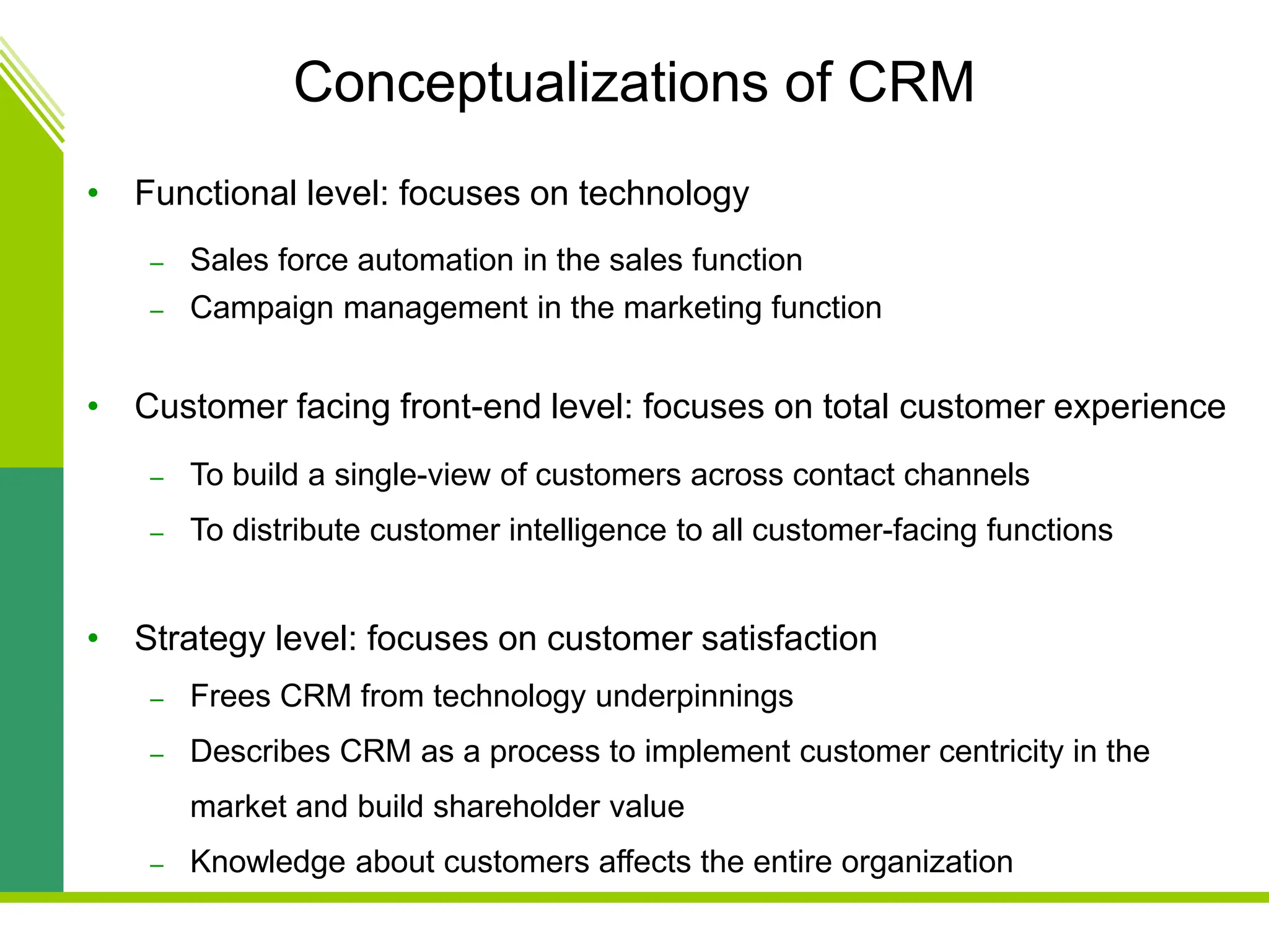 Conceptualizations of CRM
• Functional level: focuses on technology
– Sales force automation in the sales function
– Campaign management in the marketing function
• Customer facing front-end level: focuses on total customer experience
– To build a single-view of customers across contact channels
– To distribute customer intelligence to all customer-facing functions
• Strategy level: focuses on customer satisfaction
– Frees CRM from technology underpinnings
– Describes CRM as a process to implement customer centricity in the
market and build shareholder value
– Knowledge about customers affects the entire organization
 