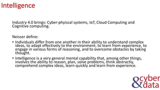 Intelligence
Industry 4.0 brings: Cyber-phyiscal systems, IoT, Cloud Computing and
Cognitive computing.
Neisser define:
• Individuals differ from one another in their ability to understand complex
ideas, to adapt effectively to the environment, to learn from experience, to
engage in various forms of reasoning, and to overcome obstacles by taking
thought.
• Intelligence is a very general mental capability that, among other things,
involves the ability to reason, plan, solve problems, think abstractly,
comprehend complex ideas, learn quickly and learn from experience.
 