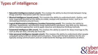 Types of intelligence
• Naturalist Intelligence (nature smart). This involves the ability to discriminate between living
things and their interaction with the natural world.
• Musical Intelligence (sound smart). This involves the ability to understand pitch, rhythm, and
tone, especially focused on the ability to create, analyse and reproduce music, such as in
stimulating emotions around music.
• Logical-Mathematical Intelligence (number/reasoning smart). This involves the ability to
calculate, hypothesize, and quantify using mathematical operations. Key skills are to: abstract;
define reasoned approaches; and to apply inductive and deductive thinking methods.
• Existential Intelligence (life smart). This involves the ability to search for deep meanings to life,
such as why we exist, and why we must die.
• Inter-personal Intelligence (people smart). This involves the ability to understand other people
using both verbal and non-verbal communications. Those with the best abilities for this are
typically strong communicators and can understand the feelings and motivations of others.
 