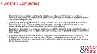 Humans v Computers
• Learning. Humans adapt to changing situations, and generally quickly learn tasks.
Unfortunately, once these tasks have been learnt, this can often lead to boredom if they
are repeated repetitively.
• Strategy. Humans are excellent at taking complex tasks and splitting them into smaller,
less complex, tasks. Then, knowing the outcome, they can implement these in the
required way, but can make changes depending on conditions.
• Enterprise. Computers, as they are programmed at the present, are an excellent business
tool. They generally allow for better decision making, but, at present, they cannot initiate
new events.
• Creativity. As with enterprise, humans are generally more creative than computers. This
is likely to change over the coming years as they could programmed with the aid of
psychologists, musicians, and artists, and will could include elements which are pleasing
to the human senses.
 