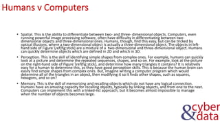 Humans v Computers
• Spatial. This is the ability to differentiate between two- and three- dimensional objects. Computers, even
running powerful image processing software, often have difficulty in differentiating between two-
dimensional objects and three-dimensional ones. Humans, though, find this easy, but can be tricked by
optical illusions, where a two-dimensional object is actually a three-dimensional object. The objects in left-
hand side of Figure ref{fig:stick} are a mixture of a two-dimensional and three-dimensional object. Humans
can quickly determine objects which are defined in 2D and which in 3D.
• Perception. This is the skill of identifying simple shapes from complex ones. For example, humans can quickly
look at a picture and determine the repeated sequences, shapes, and so on. For example, look at the picture
on the right-hand side of Figure ref{fig:stick}, and determine how many triangles it contains? It is relatively
easy for a human to determine this, as they have good perception skills. This is because the human brain can
easily find simple shapes from complex ones. But, imagine writing a computer program which would
determine all of the triangles in an object, then modifying it so it finds other shapes, such as squares,
hexagons, and so on?
• Memory. This is the skill of memorizing and recalling objects which do not have any logical connection.
Humans have an amazing capacity for recalling objects, typically by linking objects, and from one to the next.
Computers can implement this with a linked-list approach, but it becomes almost impossible to manage
when the number of objects becomes large.
 