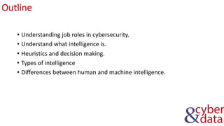 Outline
• Understanding job roles in cybersecurity.
• Understand what intelligence is.
• Heuristics and decision making.
• Types of intelligence
• Differences between human and machine intelligence.
 