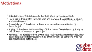 Motivations
• Entertainment. This is basically the thrill of performing an attack.
• Hacktivists. This relates to those who are motivated by political, religious,
and social causes.
• Financial gain. This relates to those attackers who are motivated by
financial gain.
• Spying. This relates to the stealing of information from others, typically in
the form of Intellectual Property (IP).
• Revenge. This relates to those who have motivations around revenge, such
as a disgruntled employee/customer, or who might be someone who has
been humiliated in the past.
 