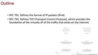 Outline
• RFC 791. Defines the format of IP packets (IPv4)
• RFC 793. Defines TCP (Transport Control Protocol), which provides the
foundation of the virtually all of the traffic that exists on the Internet.
 