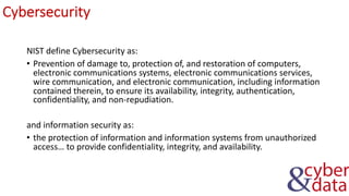 Cybersecurity
NIST define Cybersecurity as:
• Prevention of damage to, protection of, and restoration of computers,
electronic communications systems, electronic communications services,
wire communication, and electronic communication, including information
contained therein, to ensure its availability, integrity, authentication,
confidentiality, and non-repudiation.
and information security as:
• the protection of information and information systems from unauthorized
access… to provide confidentiality, integrity, and availability.
 